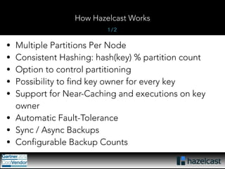 How Hazelcast Works 
1 / 2 
• Multiple Partitions Per Node 
• Consistent Hashing: hash(key) % partition count 
• Option to control partitioning 
• Possibility to find key owner for every key 
• Support for Near-Caching and executions on key 
owner 
• Automatic Fault-Tolerance 
• Sync / Async Backups 
• Configurable Backup Counts 
 