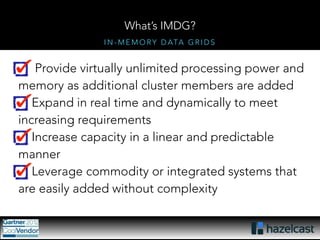 What’s IMDG? 
IN-MEMORY DATA GRIDS 
Provide virtually unlimited processing power and 
memory as additional cluster members are added 
Expand in real time and dynamically to meet 
increasing requirements 
Increase capacity in a linear and predictable 
manner 
Leverage commodity or integrated systems that 
are easily added without complexity 
 