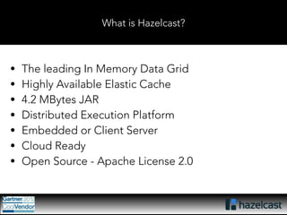 What is Hazelcast? 
• The leading In Memory Data Grid 
• Highly Available Elastic Cache 
• 4.2 MBytes JAR 
• Distributed Execution Platform 
• Embedded or Client Server 
• Cloud Ready 
• Open Source - Apache License 2.0 
 