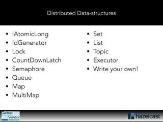 Distributed Data-structures 
• IAtomicLong 
• IdGenerator 
• Lock 
• CountDownLatch 
• Semaphore 
• Queue 
• Map 
• MultiMap 
• Set 
• List 
• Topic 
• Executor 
• Write your own! 
 