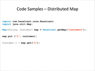 Code Samples – Distributed Map

import com.hazelcast.core.Hazelcast;
import java.util.Map;

Map<String, Customer> map = Hazelcast.getMap("customers");

map.put ("1", customer);

Customer c = map.get("1");
 