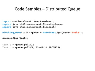 Code Samples – Distributed Queue

import com.hazelcast.core.Hazelcast;
import java.util.concurrent.BlockingQueue;
import java.util.concurrent.TimeUnit;

BlockingQueue<Task> queue = Hazelcast.getQueue(“tasks");

queue.offer(task);

Task t = queue.poll();
Task t = queue.poll(5, TimeUnit.SECONDS);
 