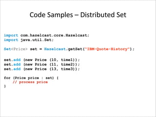 Code Samples – Distributed Set

import com.hazelcast.core.Hazelcast;
import java.util.Set;

Set<Price> set = Hazelcast.getSet(“IBM-Quote-History");

set.add (new Price (10, time1));
set.add (new Price (11, time2));
set.add (new Price (13, time3));

for (Price price : set) {
    // process price
}
 