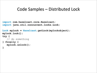 Code Samples – Distributed Lock

import com.hazelcast.core.Hazelcast;
import java.util.concurrent.locks.Lock;

Lock mylock = Hazelcast.getLock(mylockobject);
mylock.lock();
try {
   // do something
} finally {
   mylock.unlock();
}
 