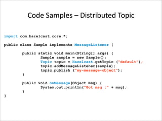 Code Samples – Distributed Topic

import com.hazelcast.core.*;

public class Sample implements MessageListener {

       public static void main(String[] args) {
               Sample sample = new Sample();
               Topic topic = Hazelcast.getTopic ("default");
               topic.addMessageListener(sample);
               topic.publish ("my-message-object");
       }

       public void onMessage(Object msg) {
               System.out.println("Got msg :" + msg);
       }
}
 