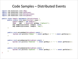 Code Samples – Distributed Events
import   com.hazelcast.core.IMap;
import   com.hazelcast.core.Hazelcast;
import   com.hazelcast.core.EntryListener;
import   com.hazelcast.core.EntryEvent;

public class Sample implements EntryListener {
       public static void main(String[] args) {
             Sample sample = new Sample();
             IMap    map   = Hazelcast.getMap ("default");
             map.addEntryListener (sample, true);
             map.addEntryListener (sample, "key");
       }


         public void entryAdded(EntryEvent event) {
               System.out.println("Added " + event.getKey() + ":" + event.getValue());
         }


         public void entryRemoved(EntryEvent event) {
               System.out.println("Removed " + event.getKey() + ":" + event.getValue());
         }


         public void entryUpdated(EntryEvent event) {
               System.out.println("Updated " + event.getKey() + ":" + event.getValue());
         }
}
 