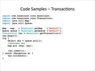 Code Samples – Transac-ons
import   com.hazelcast.core.Hazelcast;
import   com.hazelcast.core.Transaction;
import   java.util.Map;
import   java.util.Queue;

Map   map    = Hazelcast.getMap  (“default”);
Queue queue = Hazelcast.getQueue (“default”);
Transaction txn = Hazelcast.getTransaction();
txn.begin();
try {
    Object obj = queue.poll();
    //process obj
    map.put (key, obj);

     txn.commit();
} catch (Exception e) {
    txn.rollback();
}
 