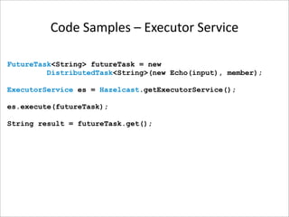 Code Samples – Executor Service

FutureTask<String> futureTask = new
         DistributedTask<String>(new Echo(input), member);

ExecutorService es = Hazelcast.getExecutorService();

es.execute(futureTask);

String result = futureTask.get();
 