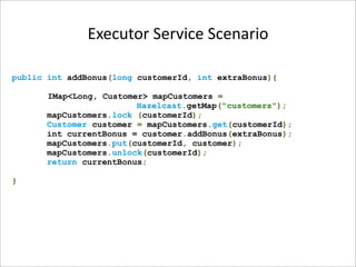 Executor Service Scenario

public int addBonus(long customerId, int extraBonus){

      IMap<Long, Customer> mapCustomers =
                        Hazelcast.getMap("customers");
      mapCustomers.lock (customerId);
      Customer customer = mapCustomers.get(customerId);
      int currentBonus = customer.addBonus(extraBonus);
      mapCustomers.put(customerId, customer);
      mapCustomers.unlock(customerId);
      return currentBonus;

}
 