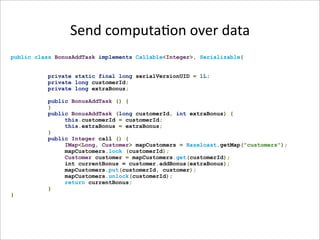Send computa-on over data
public class BonusAddTask implements Callable<Integer>, Serializable{


           private static final long serialVersionUID = 1L;
           private long customerId;
           private long extraBonus;

           public BonusAddTask () {
           }
           public BonusAddTask (long customerId, int extraBonus) {
                this.customerId = customerId;
                this.extraBonus = extraBonus;
           }
           public Integer call () {
                IMap<Long, Customer> mapCustomers = Hazelcast.getMap("customers");
                mapCustomers.lock (customerId);
                Customer customer = mapCustomers.get(customerId);
                int currentBonus = customer.addBonus(extraBonus);
                mapCustomers.put(customerId, customer);
                mapCustomers.unlock(customerId);
                return currentBonus;
           }
}
 
