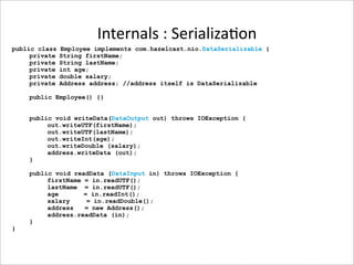 Internals : Serializa-on
public class   Employee implements com.hazelcast.nio.DataSerializable {
     private   String firstName;
     private   String lastName;
     private   int age;
     private   double salary;
     private   Address address; //address itself is DataSerializable

    public Employee() {}


    public void writeData(DataOutput out) throws IOException {
         out.writeUTF(firstName);
         out.writeUTF(lastName);
         out.writeInt(age);
         out.writeDouble (salary);
         address.writeData (out);
    }

    public void readData (DataInput in) throws IOException {
         firstName = in.readUTF();
         lastName = in.readUTF();
         age       = in.readInt();
         salary     = in.readDouble();
         address   = new Address();
         address.readData (in);
    }
}
 
