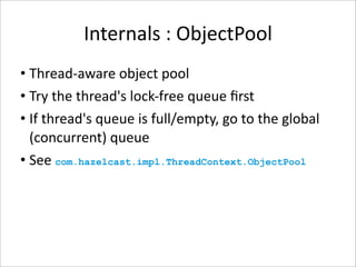 Internals : ObjectPool
• Thread‐aware object pool
• Try the thread's lock‐free queue ﬁrst
• If thread's queue is full/empty, go to the global 
  (concurrent) queue
• See com.hazelcast.impl.ThreadContext.ObjectPool 
 