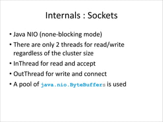 Internals : Sockets
• Java NIO (none‐blocking mode)
• There are only 2 threads for read/write 
  regardless of the cluster size
• InThread for read and accept 
• OutThread for write and connect 
• A pool of java.nio.ByteBuffers is used 
 