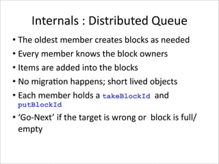 Internals : Distributed Queue
• The oldest member creates blocks as needed
• Every member knows the block owners
• Items are added into the blocks
• No migra-on happens; short lived objects
• Each member holds a takeBlockId and 
 putBlockId
• ‘Go‐Next’ if the target is wrong or  block is full/
  empty
 