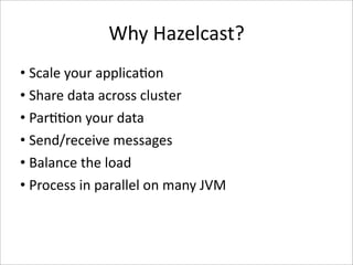Why Hazelcast?
• Scale your applica-on
• Share data across cluster
• Par--on your data
• Send/receive messages
• Balance the load
• Process in parallel on many JVM
 