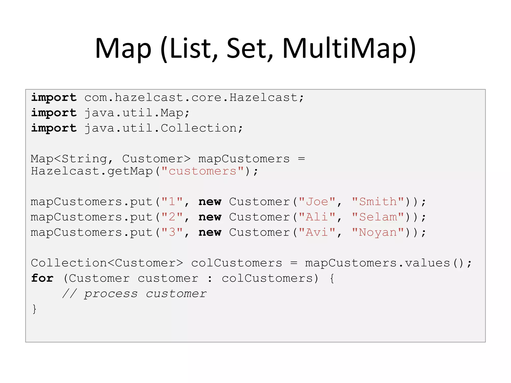 Map (List, Set, MultiMap)
import com.hazelcast.core.Hazelcast;
import java.util.Map;
import java.util.Collection;

Map<String, Customer> mapCustomers =
Hazelcast.getMap("customers");

mapCustomers.put("1", new Customer("Joe", "Smith"));
mapCustomers.put("2", new Customer("Ali", "Selam"));
mapCustomers.put("3", new Customer("Avi", "Noyan"));

Collection<Customer> colCustomers = mapCustomers.values();
for (Customer customer : colCustomers) {
    // process customer
}
 
