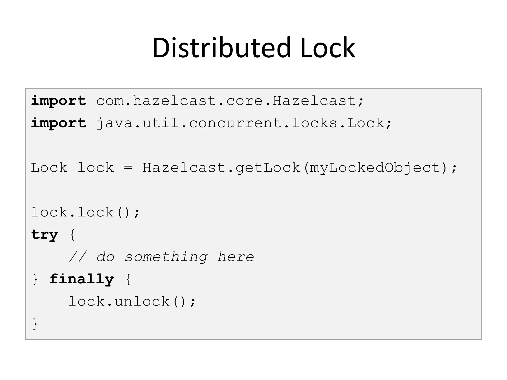 Distributed Lock
import com.hazelcast.core.Hazelcast;
import java.util.concurrent.locks.Lock;

Lock lock = Hazelcast.getLock(myLockedObject);

lock.lock();
try {
    // do something here
} finally {
    lock.unlock();
}
 