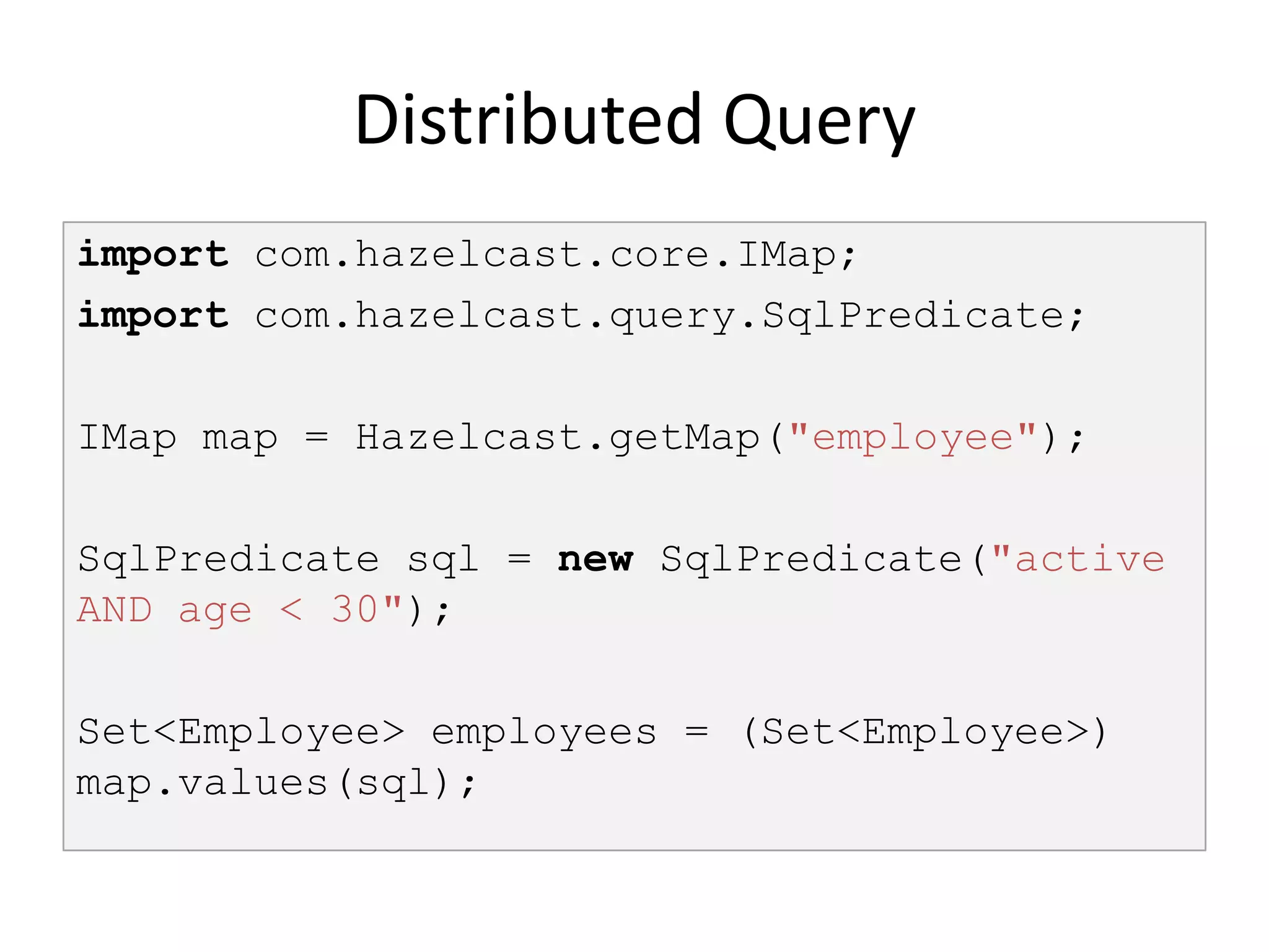 Distributed Query
import com.hazelcast.core.IMap;
import com.hazelcast.query.SqlPredicate;

IMap map = Hazelcast.getMap("employee");

SqlPredicate sql = new SqlPredicate("active
AND age < 30");

Set<Employee> employees = (Set<Employee>)
map.values(sql);
 