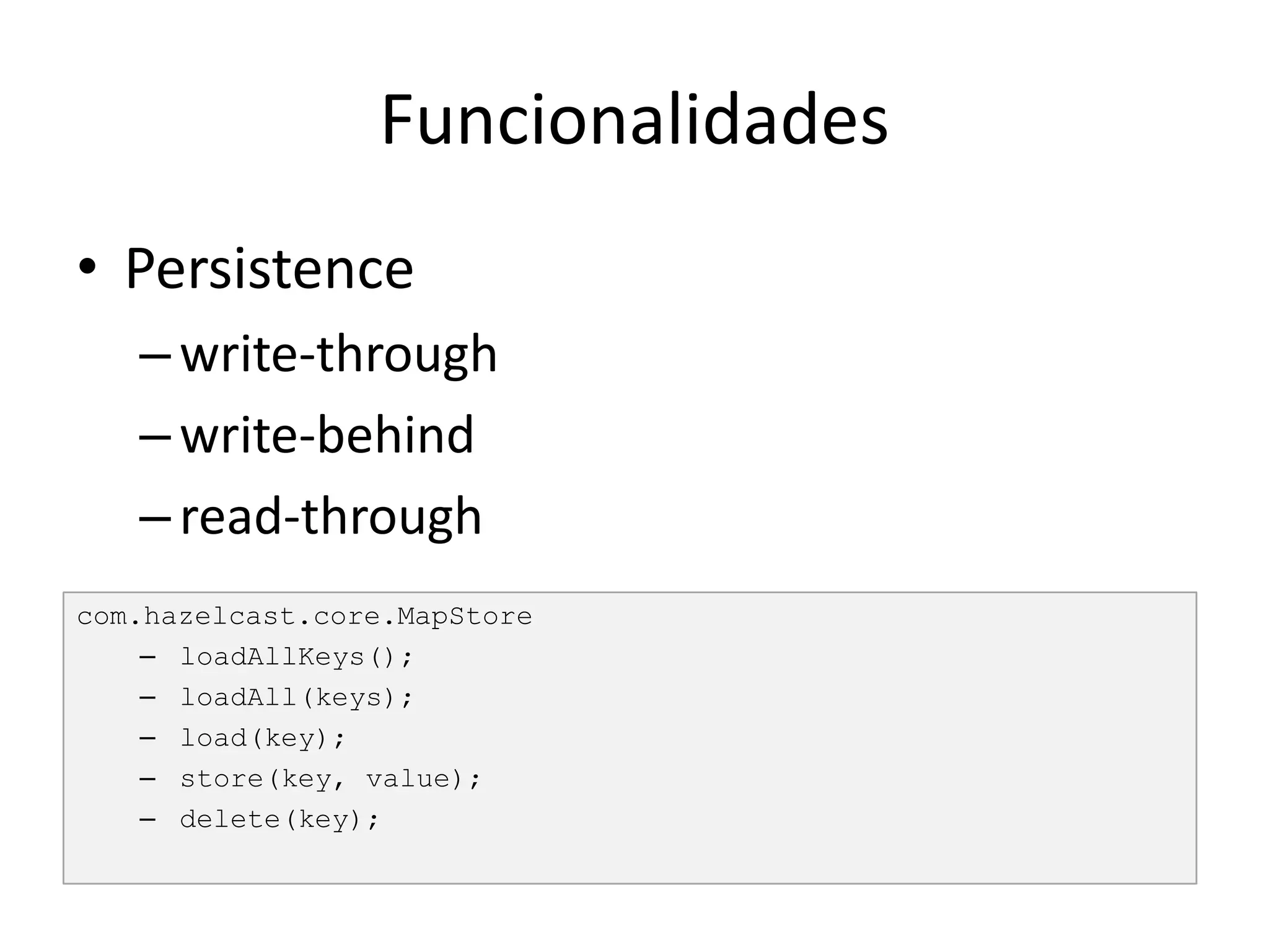 Funcionalidades
• Persistence
   – write-through
   – write-behind
   – read-through
com.hazelcast.core.MapStore
    – loadAllKeys();
    – loadAll(keys);
    – load(key);
    – store(key, value);
    – delete(key);
 