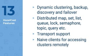 HazelCast
Features
▸ Dynamic clustering, backup,
discovery and failover
▸ Distributed map, set, list,
queue, lock, semaphore,
topic, query etc.
▸ Transport support
▸ Naive clients for accessing
clusters remotely
13
 