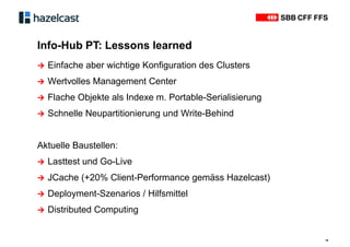 Info-Hub PT: Lessons learned
18
∧ Einfache aber wichtige Konfiguration des Clusters
∧ Wertvolles Management Center
∧ Flache Objekte als Indexe m. Portable-Serialisierung
∧ Schnelle Neupartitionierung und Write-Behind
Aktuelle Baustellen:
∧ Lasttest und Go-Live
∧ JCache (+20% Client-Performance gemäss Hazelcast)
∧ Deployment-Szenarios / Hilfsmittel
∧ Distributed Computing
 