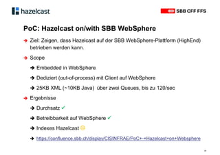 PoC: Hazelcast on/with SBB WebSphere
21
 Ziel: Zeigen, dass Hazelcast auf der SBB WebSphere-Plattform (HighEnd)
betrieben werden kann.
 Scope
 Embedded in WebSphere
 Dediziert (out-of-process) mit Client auf WebSphere
 25KB XML (~10KB Java) über zwei Queues, bis zu 120/sec
 Ergebnisse
 Durchsatz 
 Betreibbarkeit auf WebSphere 
 Indexes Hazelcast ϑ
 https://confluence.sbb.ch/display/CISINFRAE/PoC+-+Hazelcast+on+Websphere
 