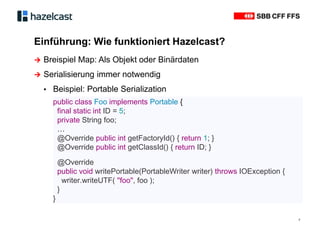Einführung: Wie funktioniert Hazelcast?
7
∧ Breispiel Map: Als Objekt oder Binärdaten
∧ Serialisierung immer notwendig
▪ Beispiel: Portable Serialization
public class Foo implements Portable {
final static int ID = 5;
private String foo;
…
@Override public int getFactoryId() { return 1; }
@Override public int getClassId() { return ID; }
@Override
public void writePortable(PortableWriter writer) throws IOException {
writer.writeUTF( "foo", foo );
}
}
 