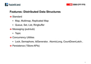 Features: Distributed Data Structures
9
 Standard
ƒ Map, Multimap, Replicated Map
ƒ Queue, Set, List, Ringbuffer
 Messaging (pub/sub)
ƒ Topic
 Concurrency Utilities
ƒ Lock, Semaphore, IdGenerator, AtomicLong, CountDownLatch..
 Persistence (*Store-APIs)
 