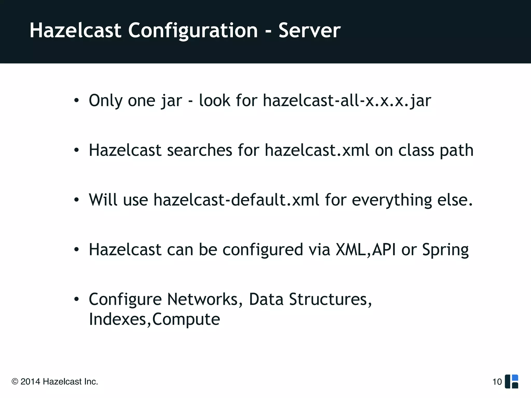 Hazelcast Configuration - Server 
• Only one jar - look for hazelcast-all-x.x.x.jar 
! 
• Hazelcast searches for hazelcast.xml on class path 
! 
• Will use hazelcast-default.xml for everything else. 
! 
• Hazelcast can be configured via XML,API or Spring 
! 
• Configure Networks, Data Structures, 
Indexes,Compute 
© 2014 Hazelcast Inc. 
10 
 