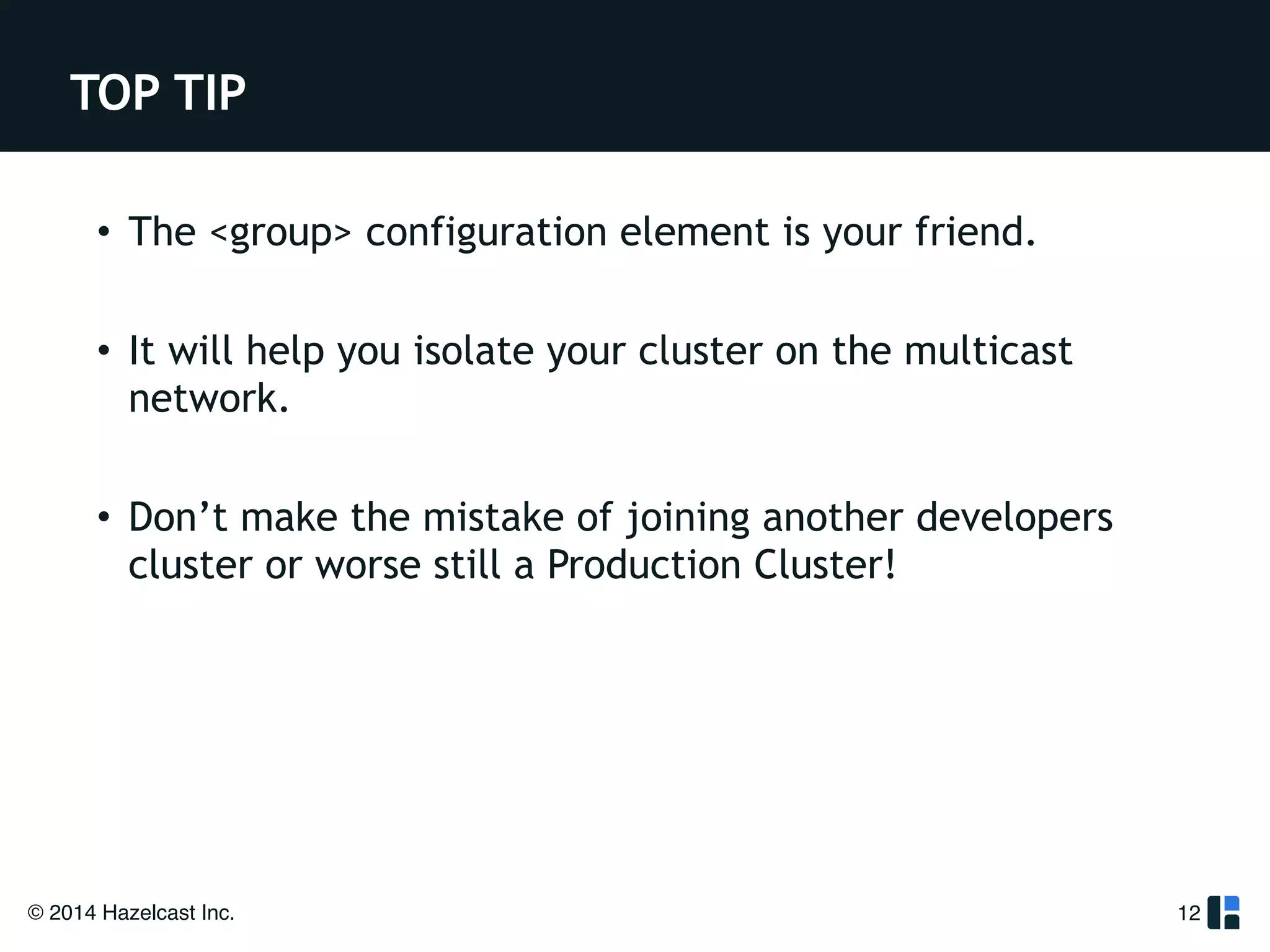 TOP TIP 
• The <group> configuration element is your friend. 
! 
• It will help you isolate your cluster on the multicast 
network. 
! 
• Don’t make the mistake of joining another developers 
cluster or worse still a Production Cluster! 
© 2014 Hazelcast Inc. 
12 
 