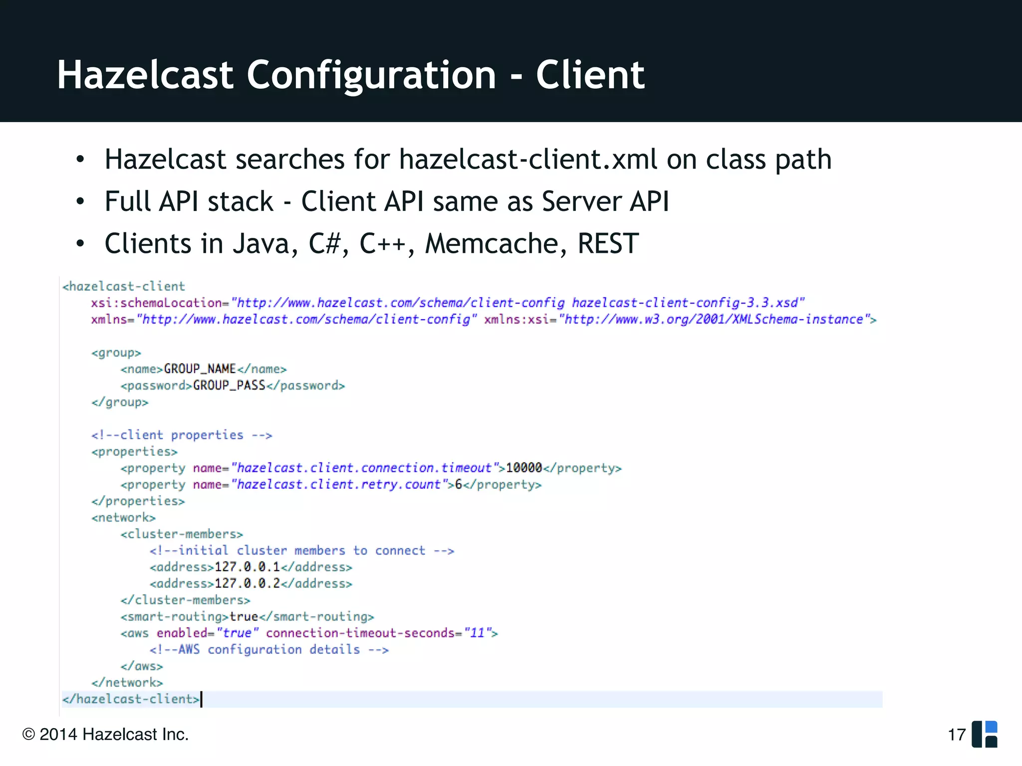 Hazelcast Configuration - Client 
• Hazelcast searches for hazelcast-client.xml on class path 
• Full API stack - Client API same as Server API 
• Clients in Java, C#, C++, Memcache, REST 
© 2014 Hazelcast Inc. 
17 
 