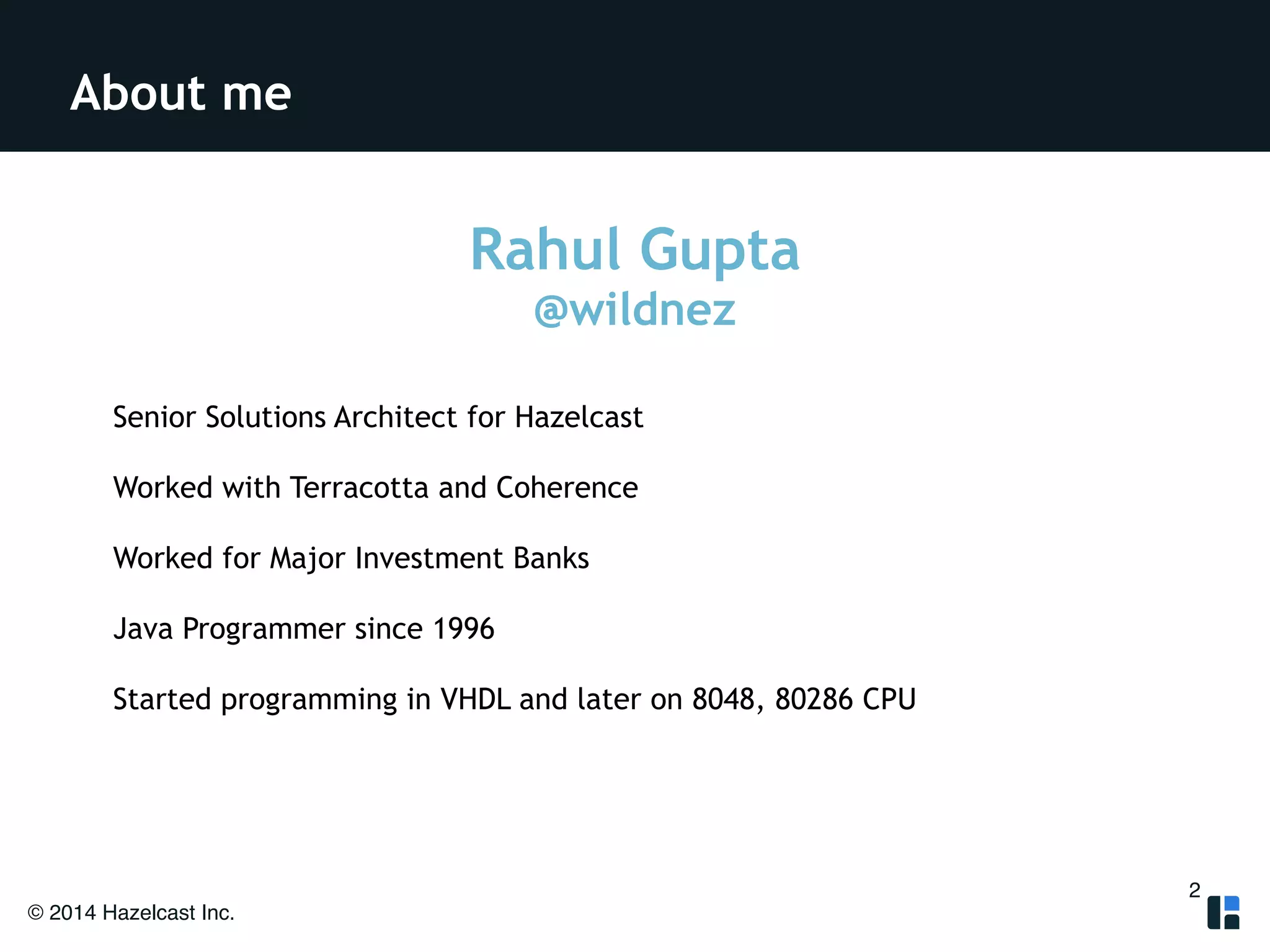 About me 
© 2014 Hazelcast Inc. 
Rahul Gupta 
@wildnez 
! 
Senior Solutions Architect for Hazelcast 
Worked with Terracotta and Coherence 
Worked for Major Investment Banks 
Java Programmer since 1996 
Started programming in VHDL and later on 8048, 80286 CPU 
2 
 
