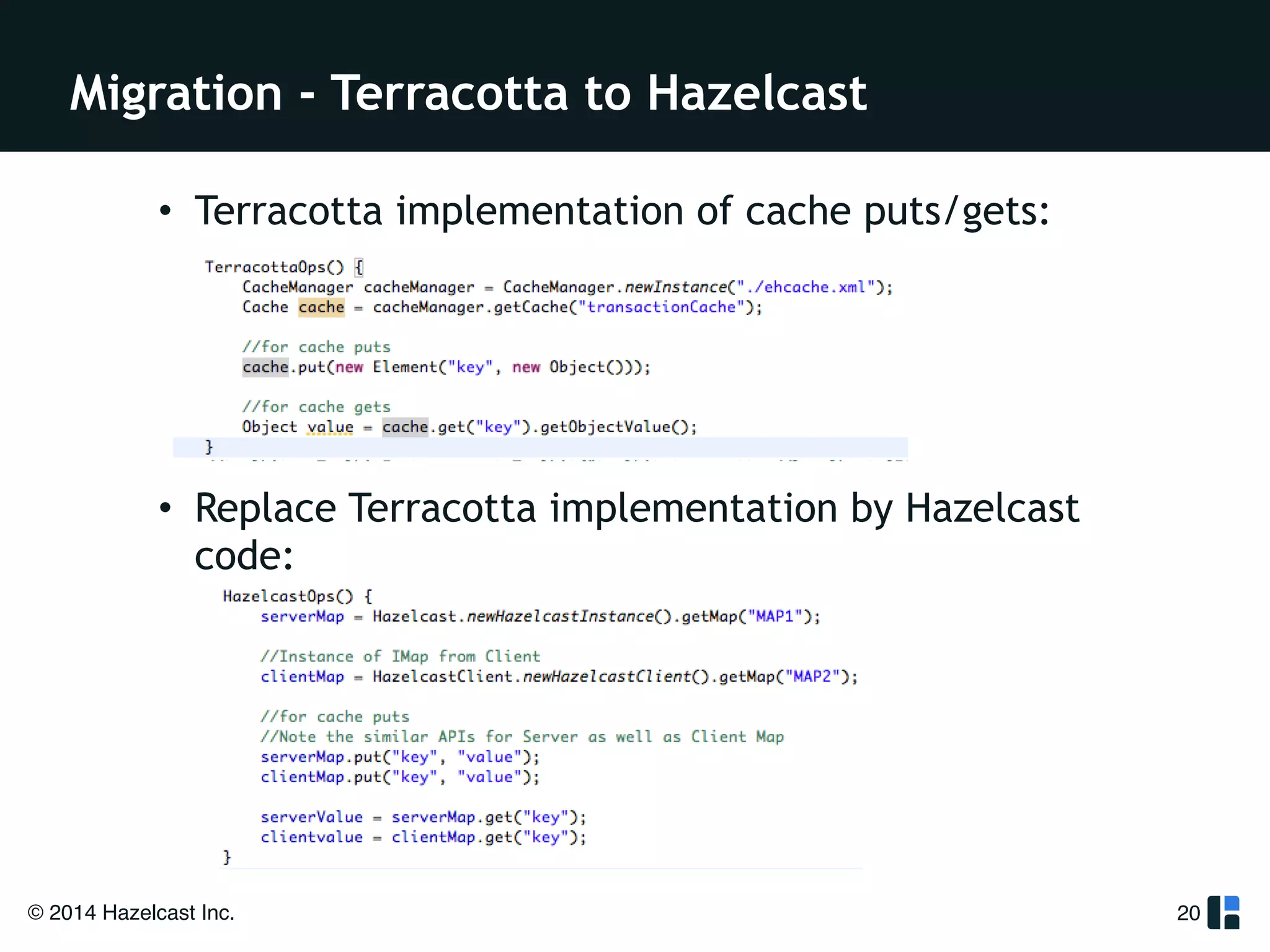 Migration - Terracotta to Hazelcast 
• Terracotta implementation of cache puts/gets: 
! 
! 
! 
! 
• Replace Terracotta implementation by Hazelcast 
code: 
© 2014 Hazelcast Inc. 
20 
 