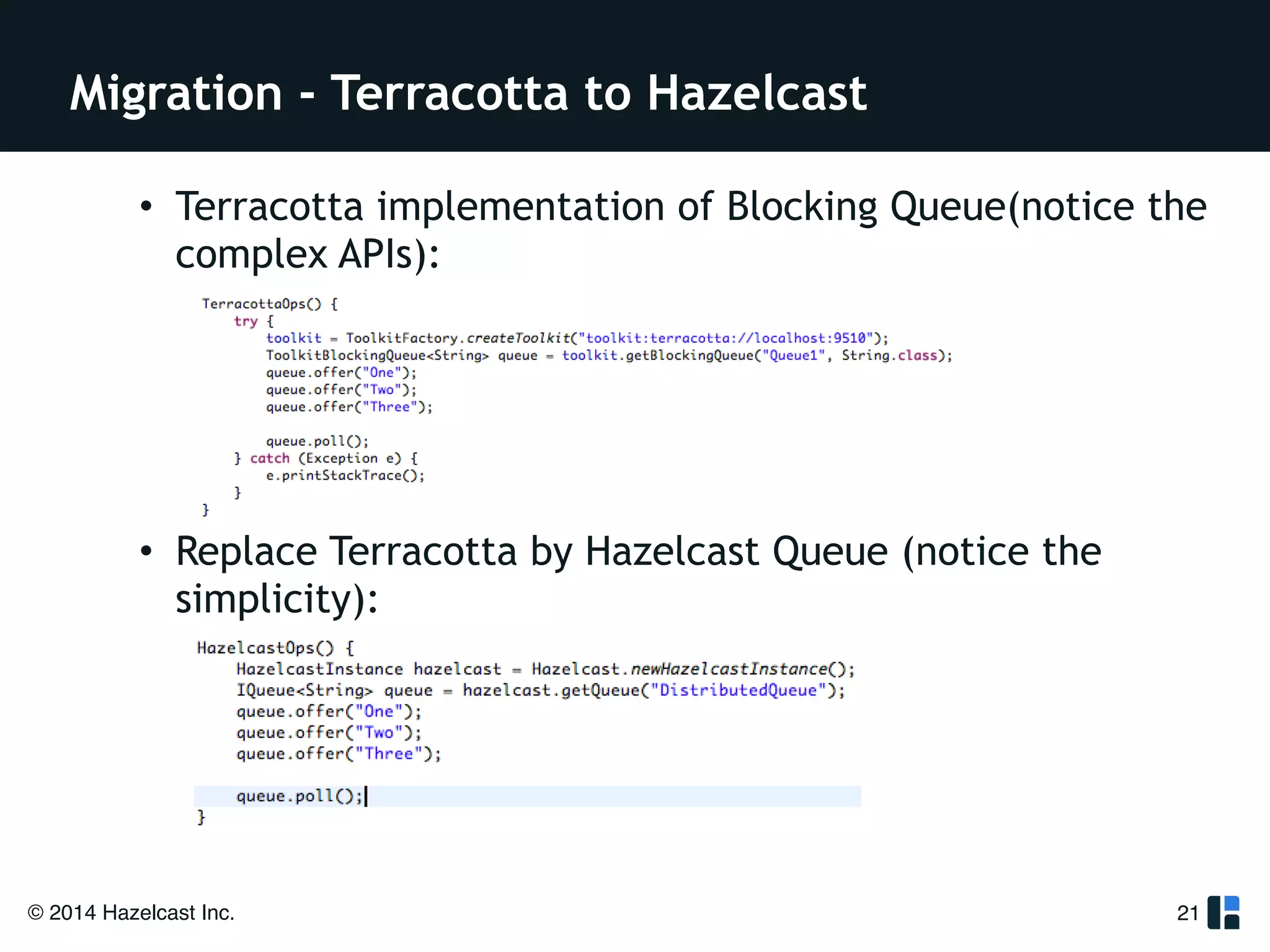 Migration - Terracotta to Hazelcast 
• Terracotta implementation of Blocking Queue(notice the 
complex APIs): 
! 
! 
! 
! 
• Replace Terracotta by Hazelcast Queue (notice the 
simplicity): 
© 2014 Hazelcast Inc. 
21 
 