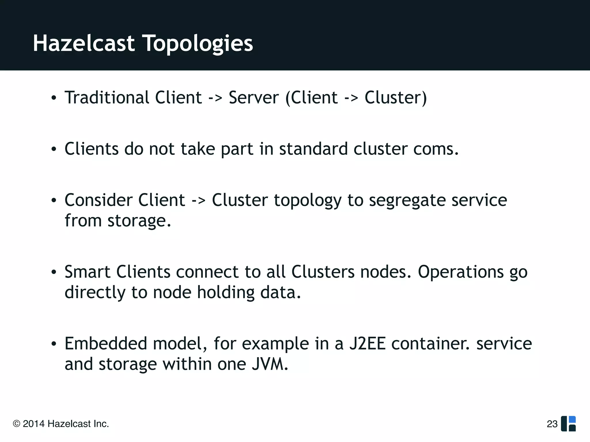 Hazelcast Topologies 
• Traditional Client -> Server (Client -> Cluster) 
! 
• Clients do not take part in standard cluster coms. 
! 
• Consider Client -> Cluster topology to segregate service 
from storage. 
! 
• Smart Clients connect to all Clusters nodes. Operations go 
directly to node holding data. 
! 
• Embedded model, for example in a J2EE container. service 
and storage within one JVM. 
© 2014 Hazelcast Inc. 
23 
 