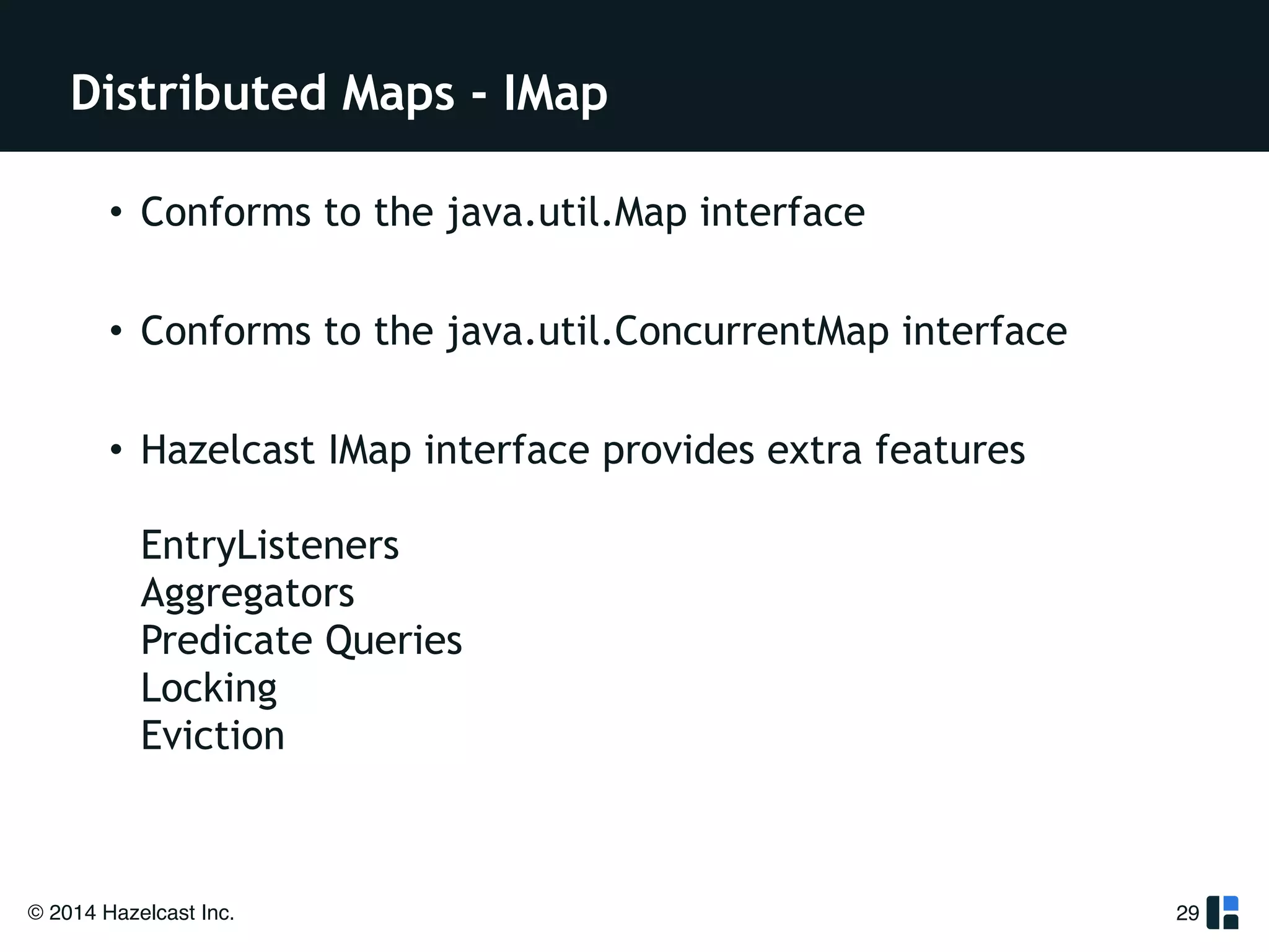 Distributed Maps - IMap 
• Conforms to the java.util.Map interface 
! 
• Conforms to the java.util.ConcurrentMap interface 
! 
• Hazelcast IMap interface provides extra features 
EntryListeners 
Aggregators 
Predicate Queries 
Locking 
Eviction 
© 2014 Hazelcast Inc. 
29 
 