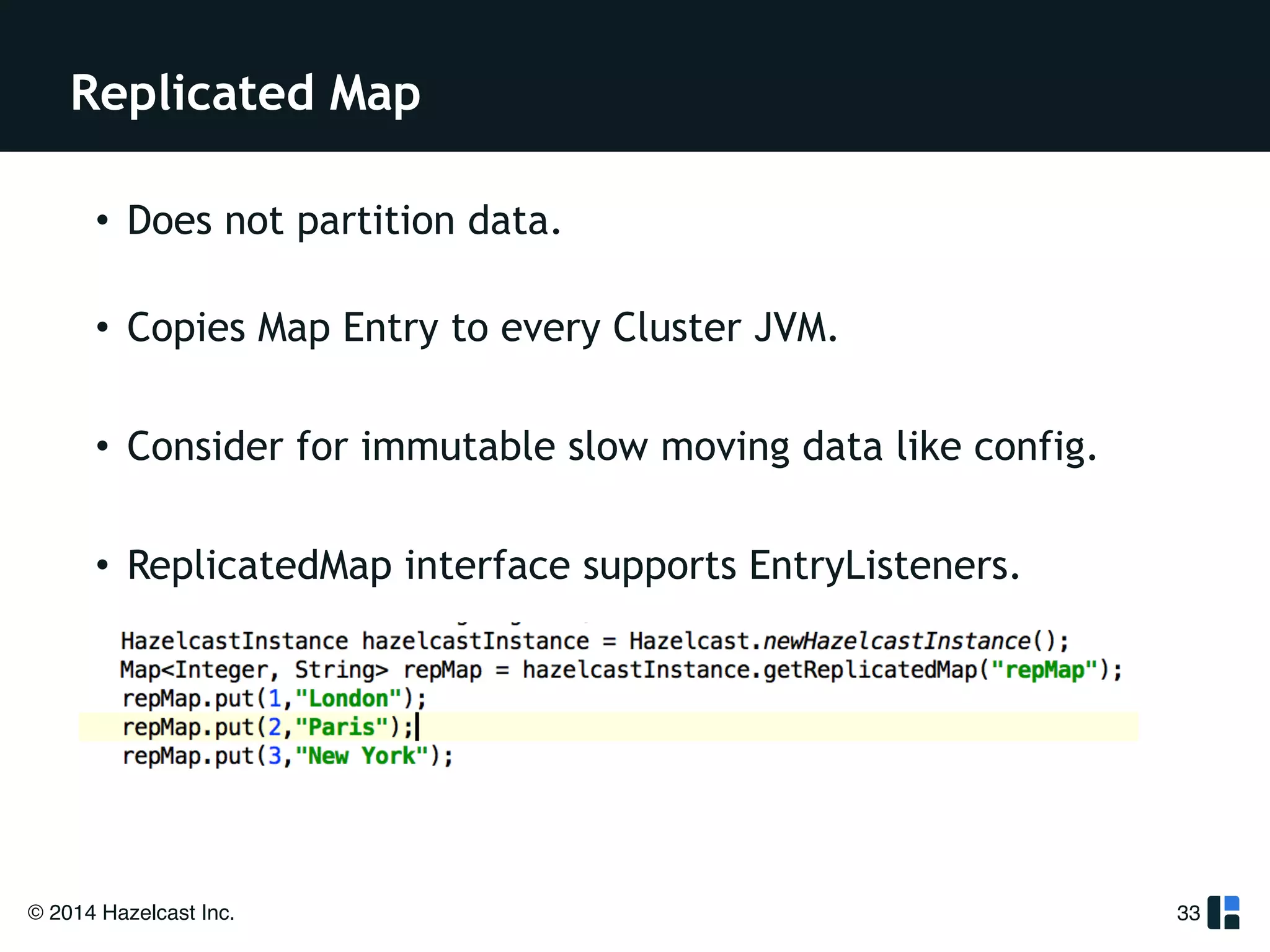 Replicated Map 
© 2014 Hazelcast Inc. 
33 
• Does not partition data. 
• Copies Map Entry to every Cluster JVM. 
! 
• Consider for immutable slow moving data like config. 
! 
• ReplicatedMap interface supports EntryListeners. 
! 
 