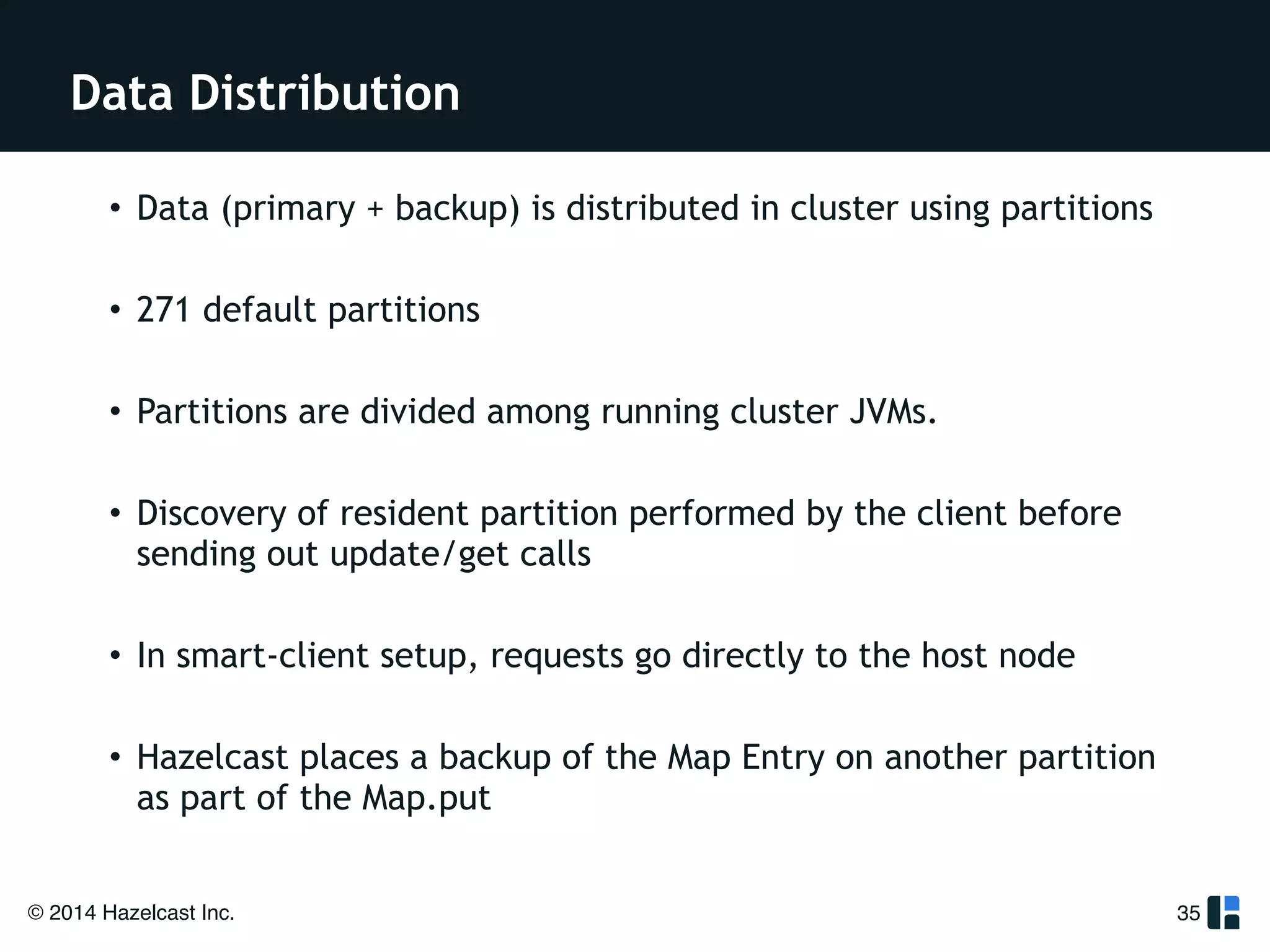 Data Distribution 
• Data (primary + backup) is distributed in cluster using partitions 
! 
• 271 default partitions 
! 
• Partitions are divided among running cluster JVMs. 
! 
• Discovery of resident partition performed by the client before 
sending out update/get calls 
! 
• In smart-client setup, requests go directly to the host node 
! 
• Hazelcast places a backup of the Map Entry on another partition 
as part of the Map.put 
© 2014 Hazelcast Inc. 
35 
 