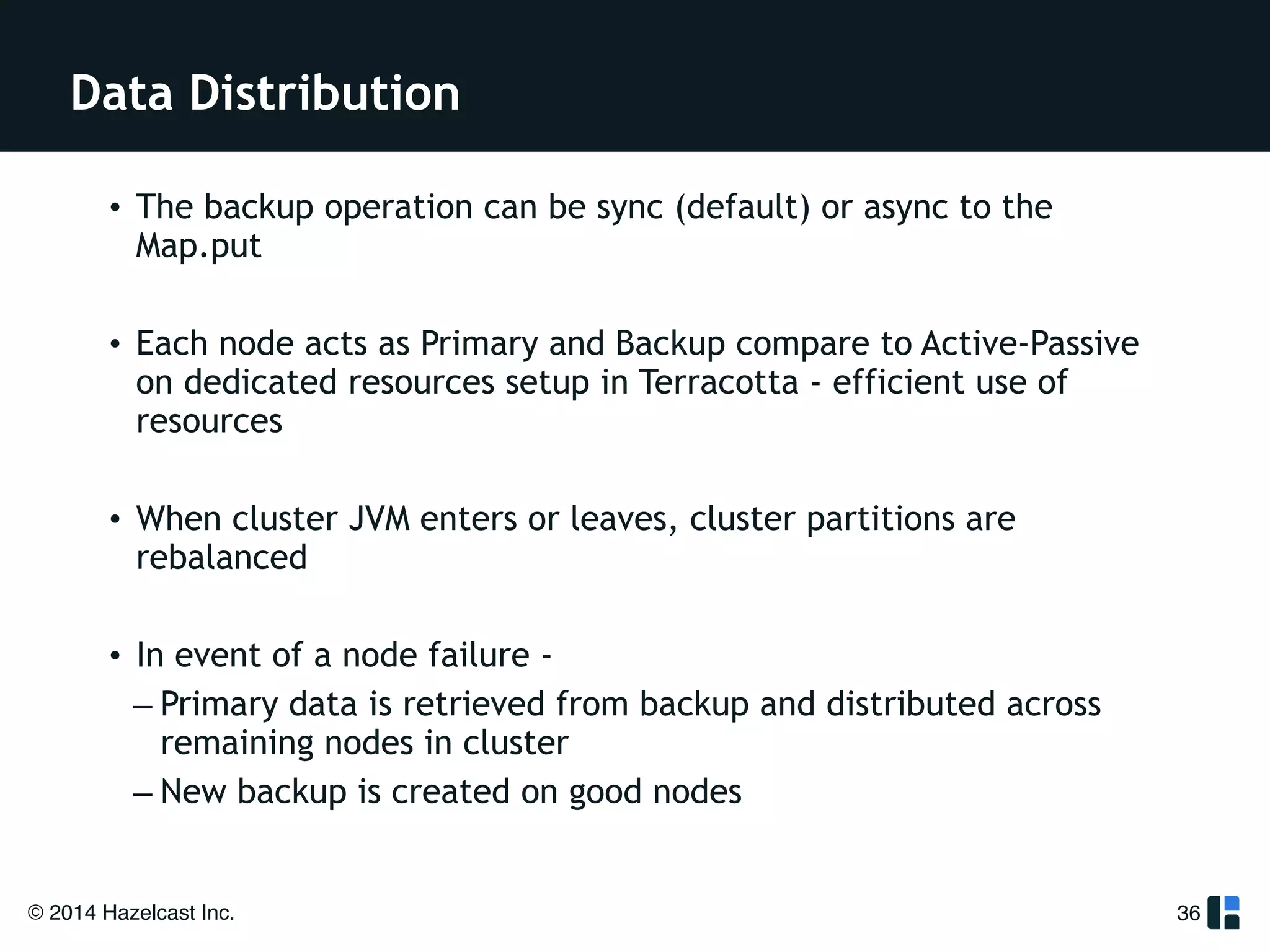 Data Distribution 
• The backup operation can be sync (default) or async to the 
Map.put 
! 
• Each node acts as Primary and Backup compare to Active-Passive 
on dedicated resources setup in Terracotta - efficient use of 
resources 
! 
• When cluster JVM enters or leaves, cluster partitions are 
rebalanced 
! 
• In event of a node failure - 
– Primary data is retrieved from backup and distributed across 
remaining nodes in cluster 
– New backup is created on good nodes 
© 2014 Hazelcast Inc. 
36 
 