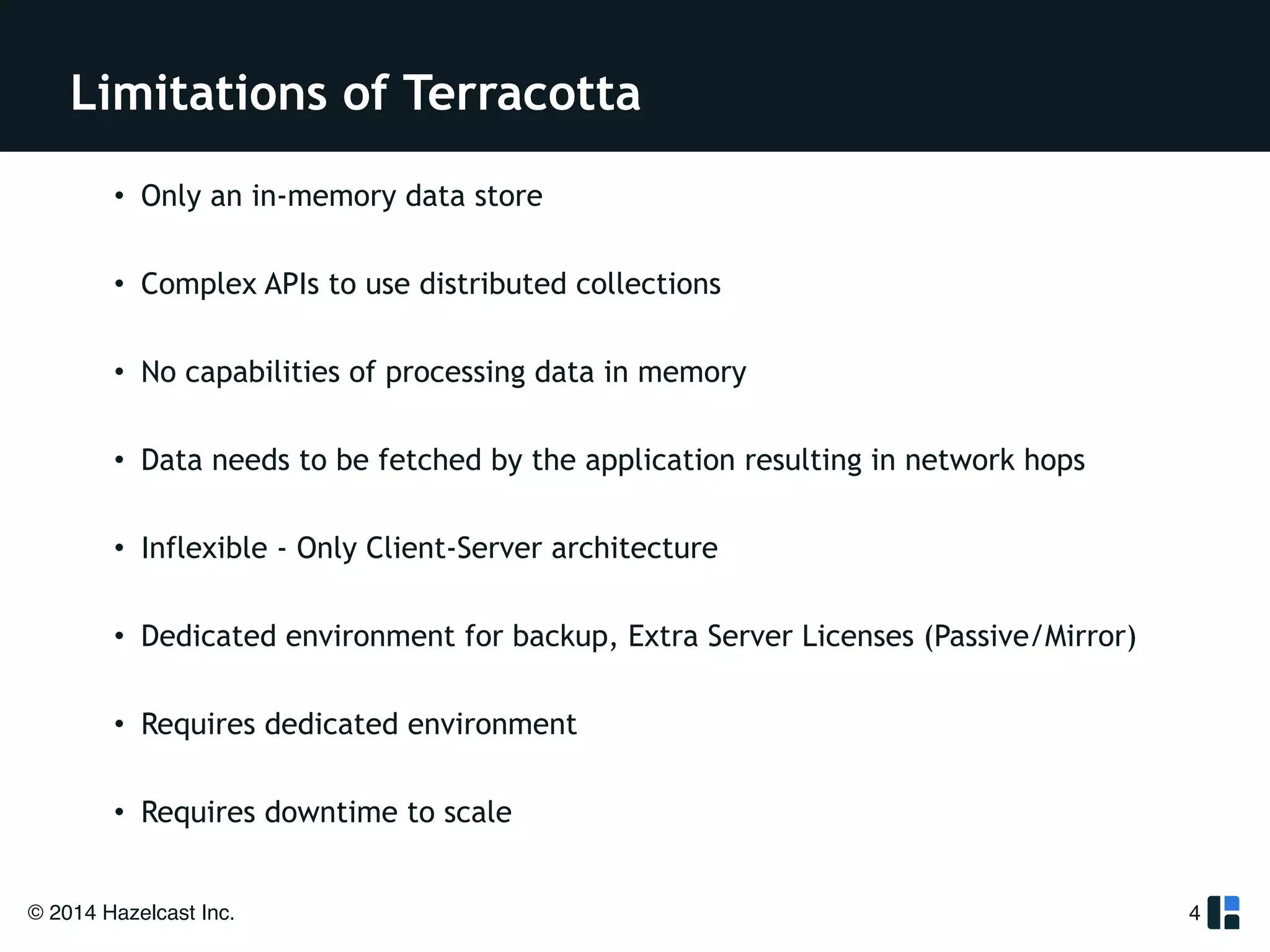 Limitations of Terracotta 
! 
• Only an in-memory data store 
! 
• Complex APIs to use distributed collections 
! 
• No capabilities of processing data in memory 
! 
• Data needs to be fetched by the application resulting in network hops 
! 
• Inflexible - Only Client-Server architecture 
! 
• Dedicated environment for backup, Extra Server Licenses (Passive/Mirror) 
! 
• Requires dedicated environment 
! 
• Requires downtime to scale 
© 2014 Hazelcast Inc. 
4 
 