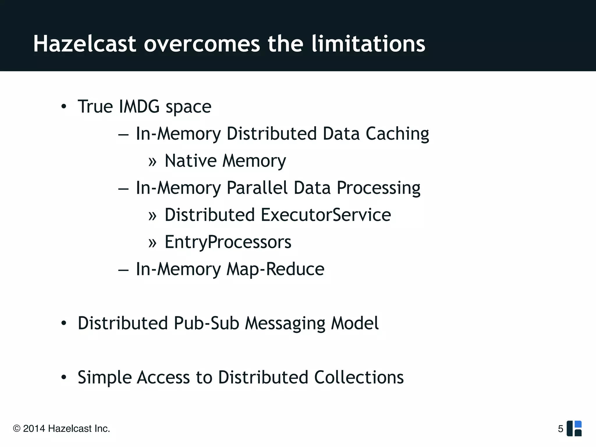 Hazelcast overcomes the limitations 
• True IMDG space 
© 2014 Hazelcast Inc. 
– In-Memory Distributed Data Caching 
» Native Memory 
– In-Memory Parallel Data Processing 
» Distributed ExecutorService 
» EntryProcessors 
– In-Memory Map-Reduce 
! 
• Distributed Pub-Sub Messaging Model 
! 
• Simple Access to Distributed Collections 
5 
 