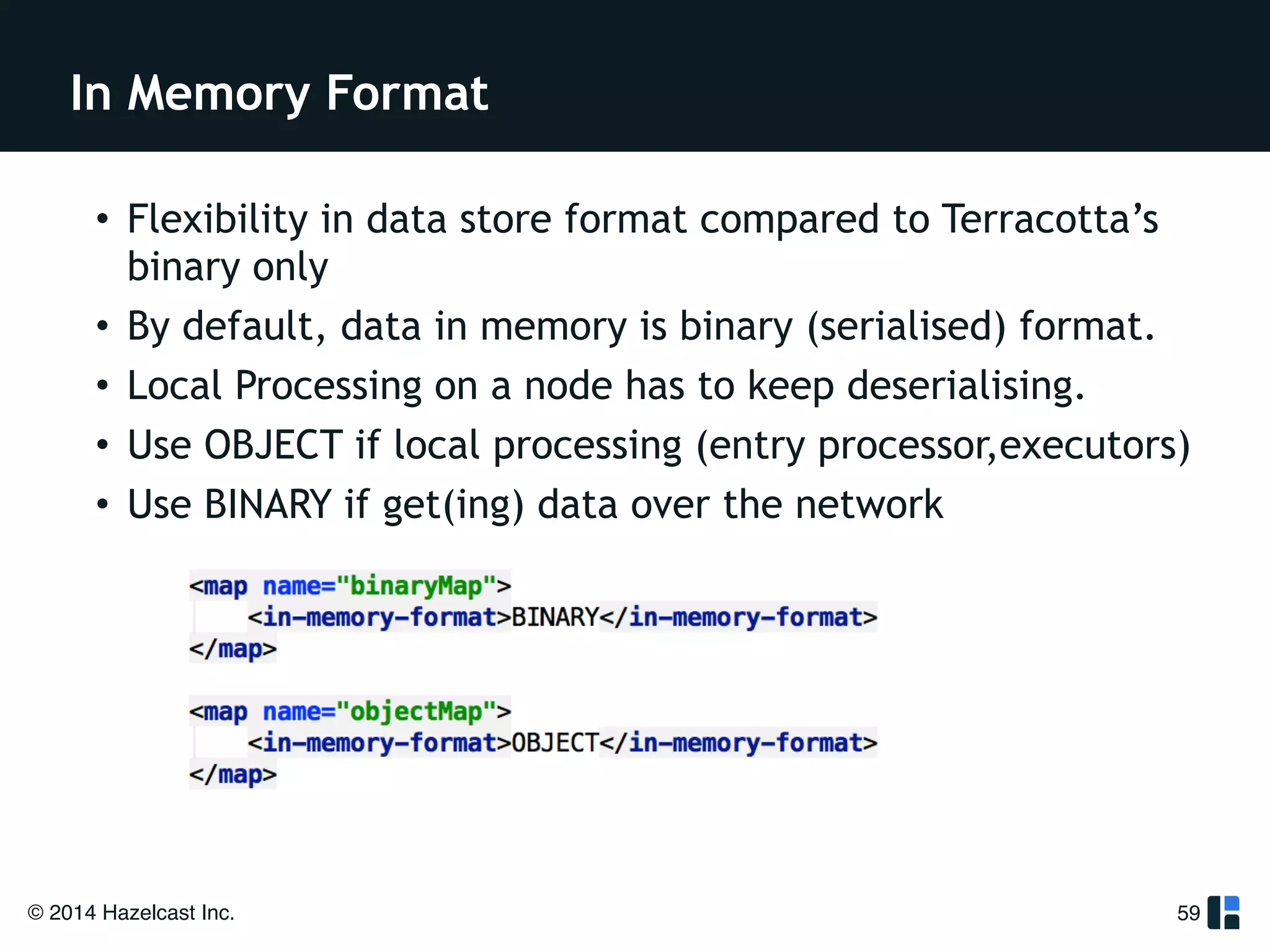 In Memory Format 
• Flexibility in data store format compared to Terracotta’s 
binary only 
• By default, data in memory is binary (serialised) format. 
• Local Processing on a node has to keep deserialising. 
• Use OBJECT if local processing (entry processor,executors) 
• Use BINARY if get(ing) data over the network 
© 2014 Hazelcast Inc. 
59 
 