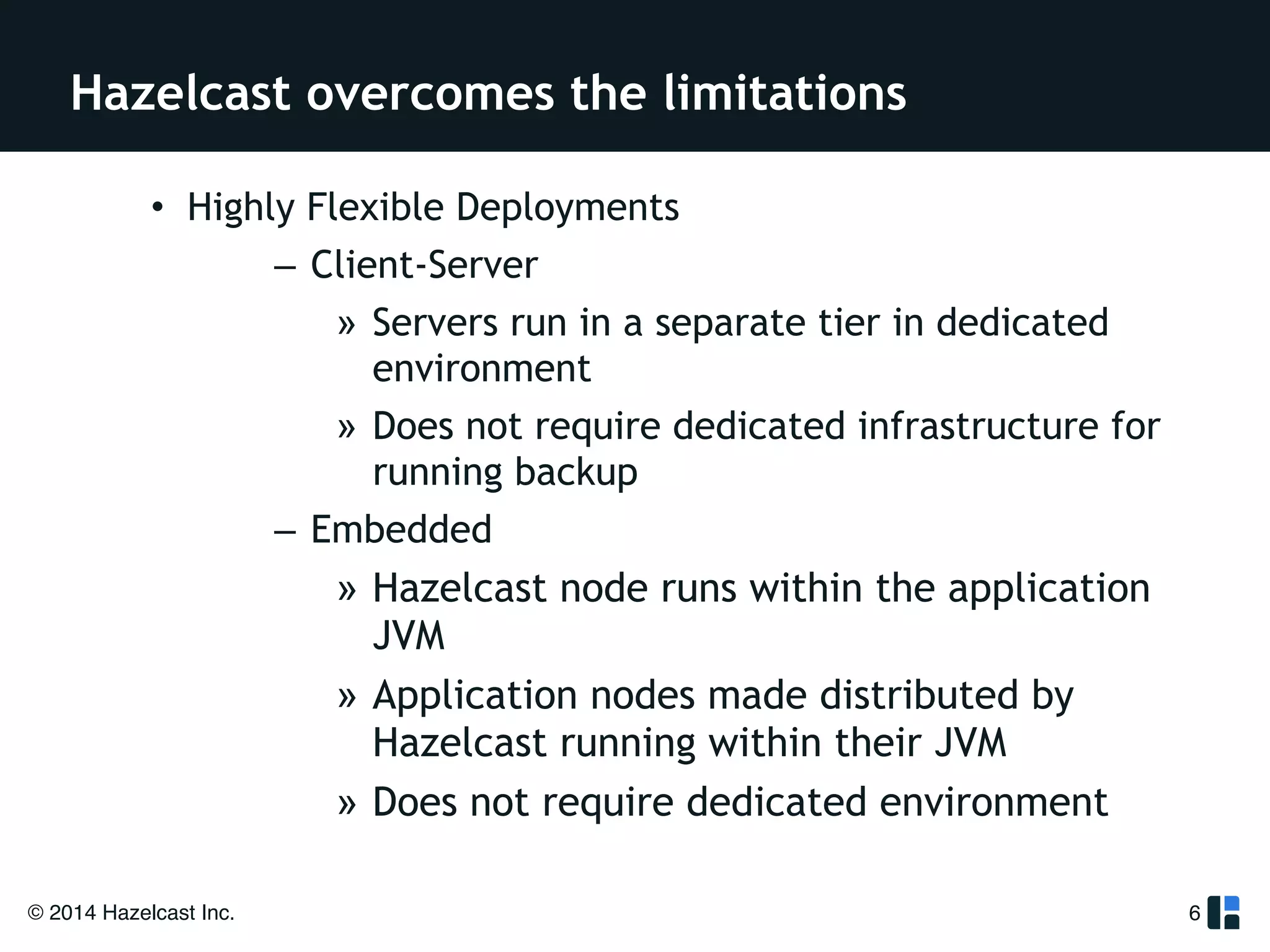Hazelcast overcomes the limitations 
• Highly Flexible Deployments 
© 2014 Hazelcast Inc. 
– Client-Server 
» Servers run in a separate tier in dedicated 
environment 
» Does not require dedicated infrastructure for 
running backup 
– Embedded 
» Hazelcast node runs within the application 
JVM 
» Application nodes made distributed by 
Hazelcast running within their JVM 
» Does not require dedicated environment 
6 
 