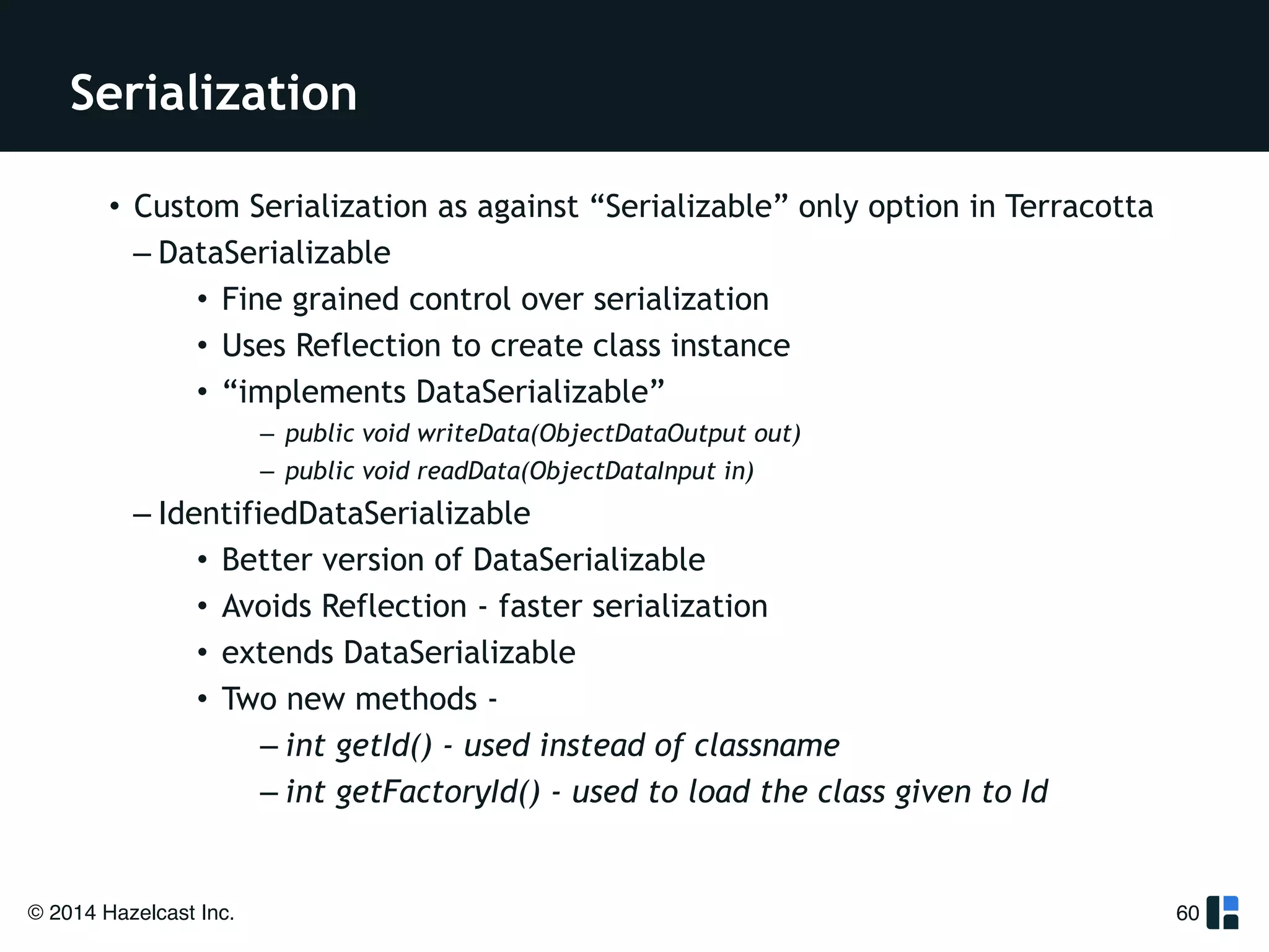 Serialization 
© 2014 Hazelcast Inc. 
60 
• Custom Serialization as against “Serializable” only option in Terracotta 
– DataSerializable 
• Fine grained control over serialization 
• Uses Reflection to create class instance 
• “implements DataSerializable” 
– public void writeData(ObjectDataOutput out) 
– public void readData(ObjectDataInput in) 
– IdentifiedDataSerializable 
• Better version of DataSerializable 
• Avoids Reflection - faster serialization 
• extends DataSerializable 
• Two new methods - 
– int getId() - used instead of classname 
– int getFactoryId() - used to load the class given to Id 
 