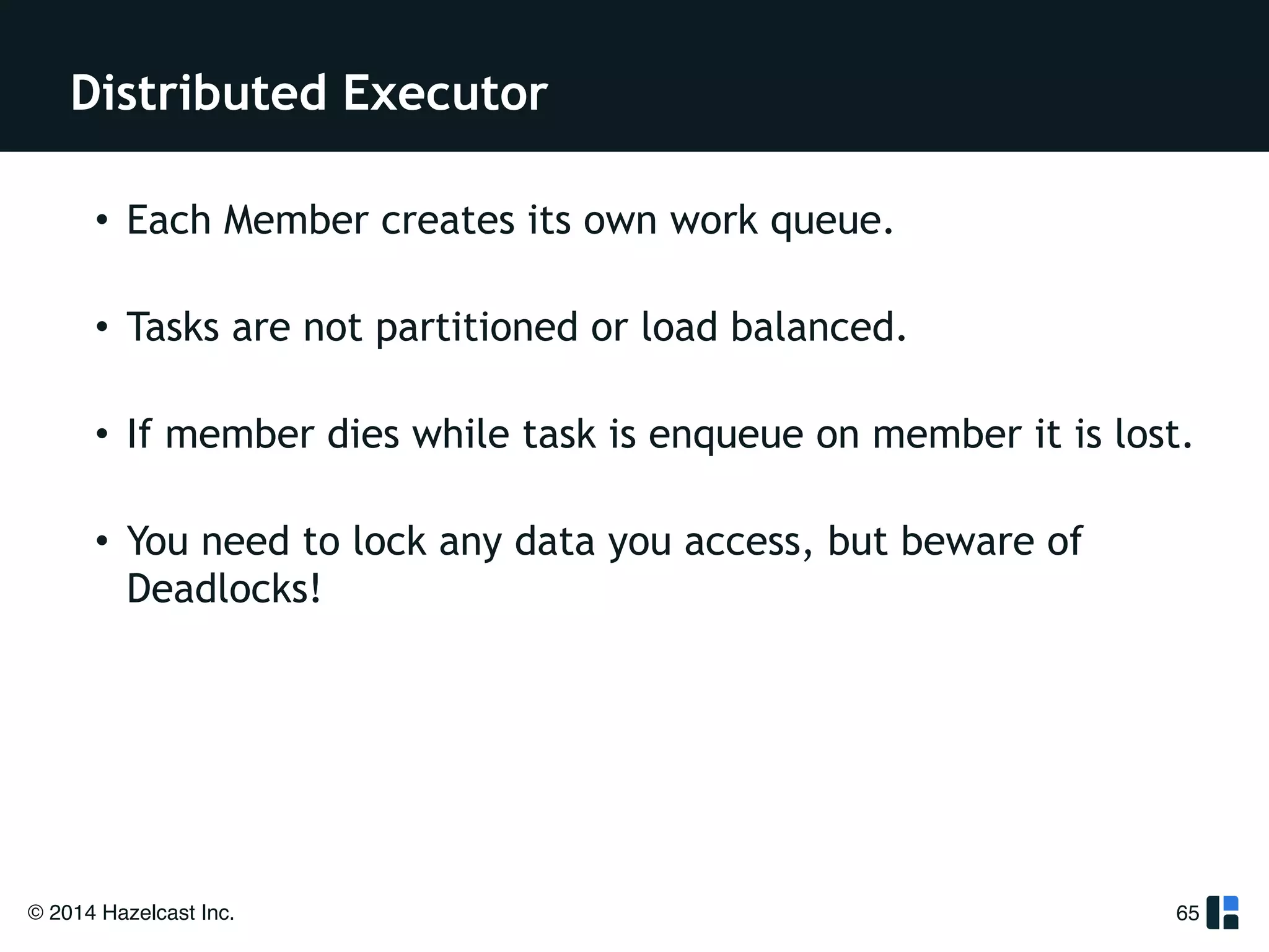 Distributed Executor 
© 2014 Hazelcast Inc. 
65 
! 
! 
• Each Member creates its own work queue. 
• Tasks are not partitioned or load balanced. 
• If member dies while task is enqueue on member it is lost. 
• You need to lock any data you access, but beware of 
Deadlocks! 
! 
 