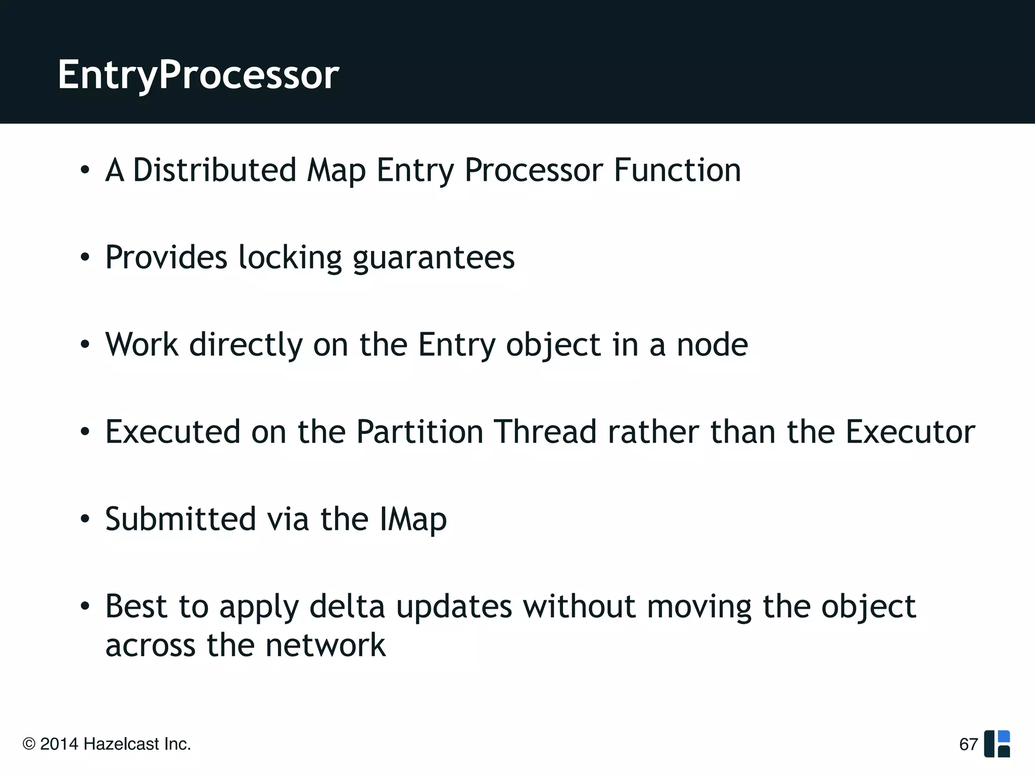 EntryProcessor 
• A Distributed Map Entry Processor Function 
• Provides locking guarantees 
• Work directly on the Entry object in a node 
• Executed on the Partition Thread rather than the Executor 
• Submitted via the IMap 
• Best to apply delta updates without moving the object 
across the network 
© 2014 Hazelcast Inc. 
67 
 