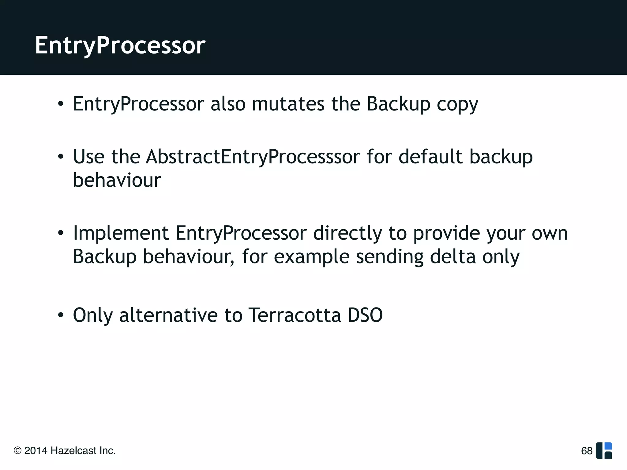 EntryProcessor 
© 2014 Hazelcast Inc. 
68 
• EntryProcessor also mutates the Backup copy 
• Use the AbstractEntryProcesssor for default backup 
behaviour 
• Implement EntryProcessor directly to provide your own 
Backup behaviour, for example sending delta only 
! 
• Only alternative to Terracotta DSO 
 