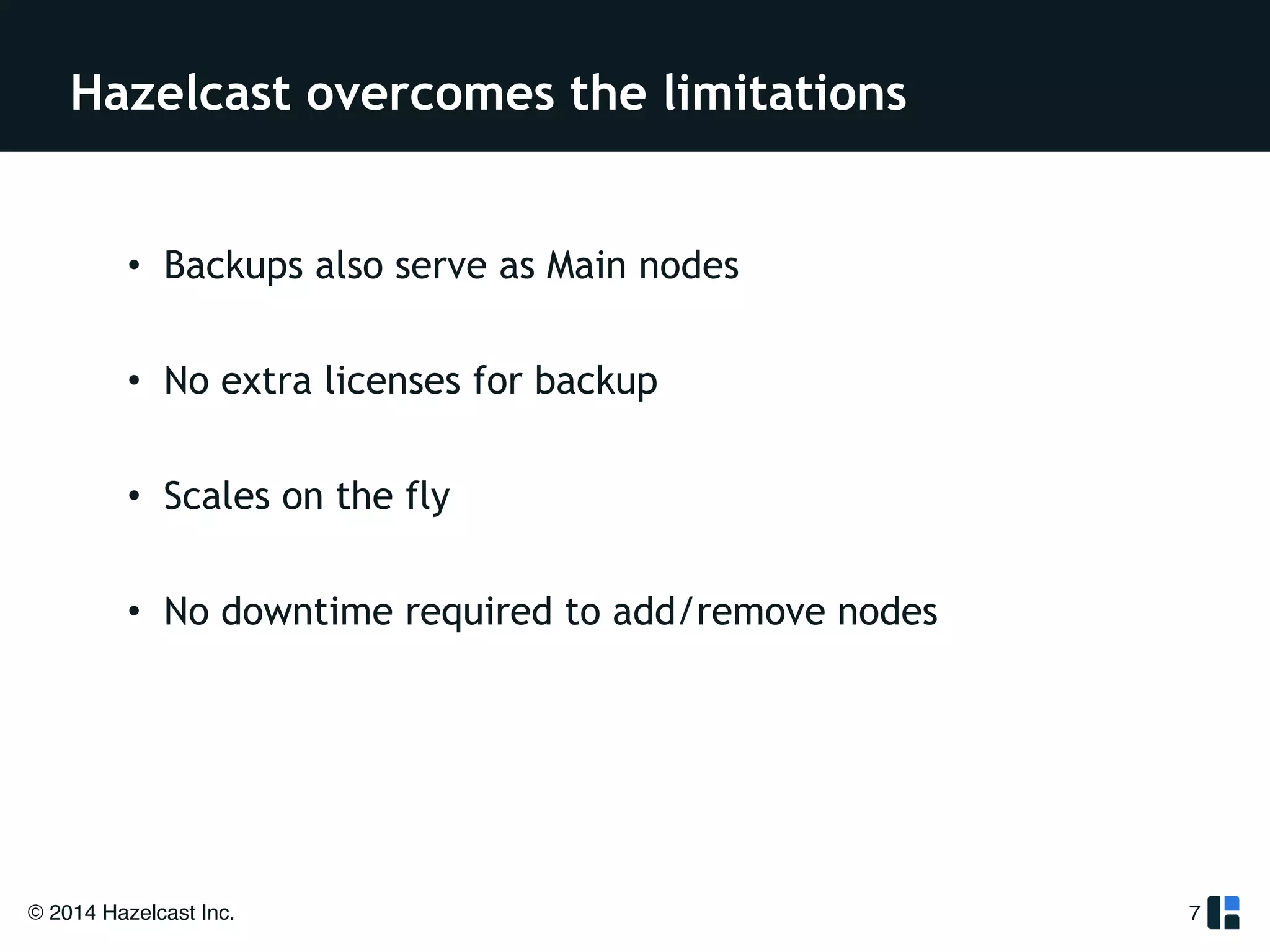 Hazelcast overcomes the limitations 
• Backups also serve as Main nodes 
! 
• No extra licenses for backup 
! 
• Scales on the fly 
! 
• No downtime required to add/remove nodes 
© 2014 Hazelcast Inc. 
7 
 