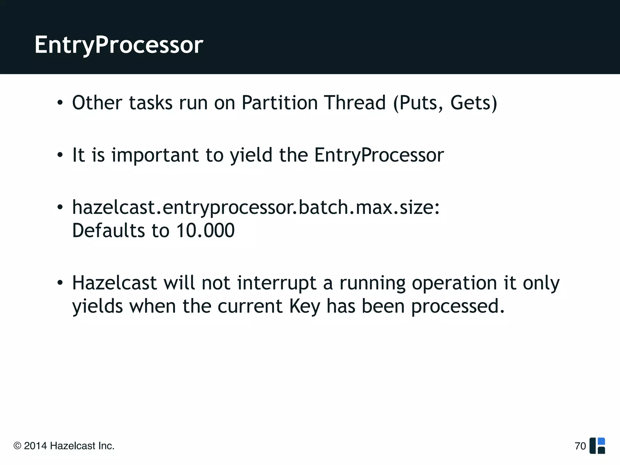 EntryProcessor 
© 2014 Hazelcast Inc. 
70 
• Other tasks run on Partition Thread (Puts, Gets) 
• It is important to yield the EntryProcessor 
• hazelcast.entryprocessor.batch.max.size: 
Defaults to 10.000 
• Hazelcast will not interrupt a running operation it only 
yields when the current Key has been processed. 
 