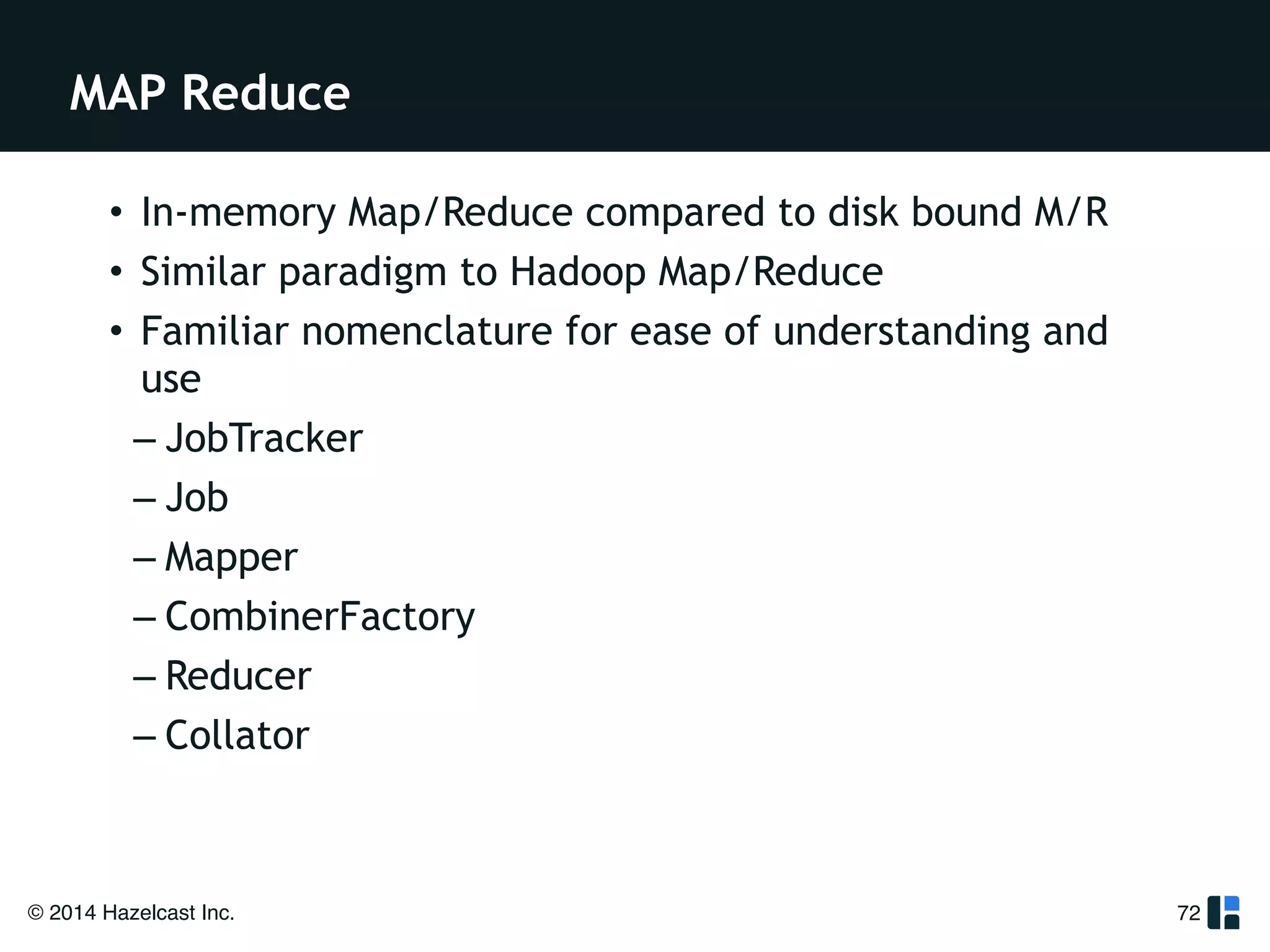 MAP Reduce 
© 2014 Hazelcast Inc. 
72 
• In-memory Map/Reduce compared to disk bound M/R 
• Similar paradigm to Hadoop Map/Reduce 
• Familiar nomenclature for ease of understanding and 
use 
– JobTracker 
– Job 
– Mapper 
– CombinerFactory 
– Reducer 
– Collator 
 